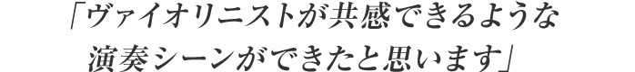 「ヴァイオリニストが共感できるような演奏シーンができたと思います」