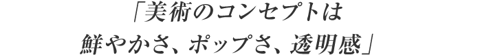 「美術のコンセプトは鮮やかさ、ポップさ、透明感」