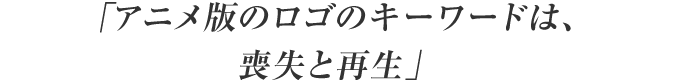 「アニメ版のロゴのキーワードは、喪失と再生」