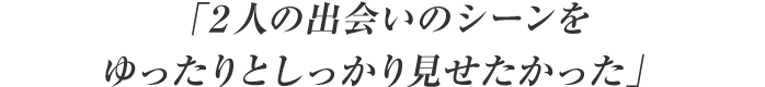 「２人の出会いのシーンをゆったりとしっかり見せたかった」